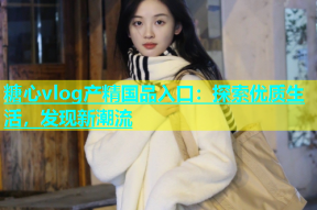 糖心vlog产精国品入口：探索优质生活，发现新潮流