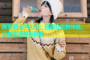 探索糖心VLOG：视频社交新体验，分享生活精彩瞬间