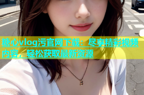 糖心vlog污官网下载：尽享精彩视频内容，轻松获取最新资源