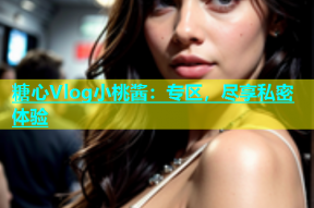 糖心Vlog小桃酱：专区，尽享私密体验