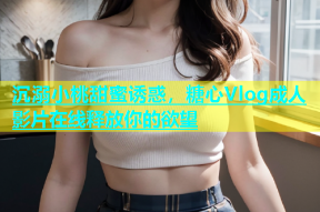 沉溺小桃甜蜜诱惑，糖心Vlog成人影片在线释放你的欲望