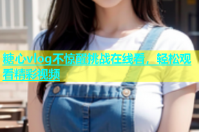 糖心vlog不惊醒挑战在线看，轻松观看精彩视频