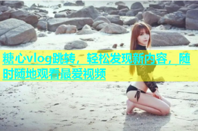 糖心vlog跳转，轻松发现新内容，随时随地观看最爱视频