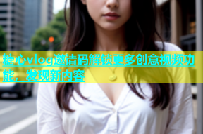 糖心vlog邀请码解锁更多创意视频功能，发现新内容