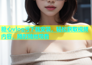 糖心vlog污下载安装，轻松获取视频内容，随时随地观看