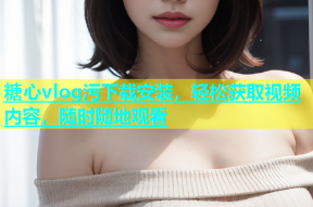 糖心vlog污下载安装，轻松获取视频内容，随时随地观看