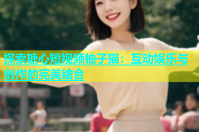 探索糖心短视频柚子猫：互动娱乐与创作的完美结合
