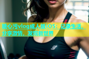糖心污vlog成人版iOS：记录生活，分享激情，发现新世界