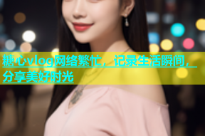 糖心vlog网络繁忙，记录生活瞬间，分享美好时光