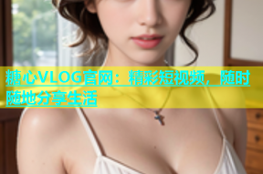 糖心VLOG官网：精彩短视频，随时随地分享生活