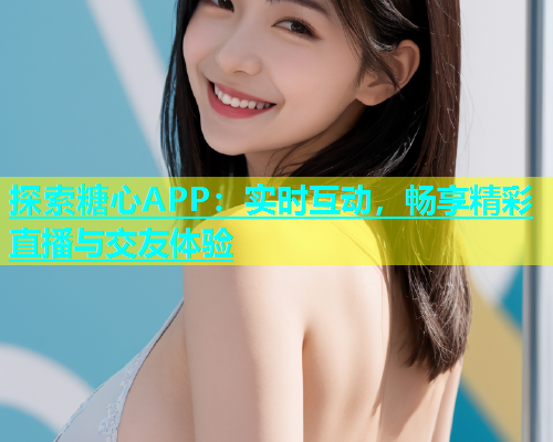 探索糖心APP：实时互动，畅享精彩直播与交友体验  第1张
