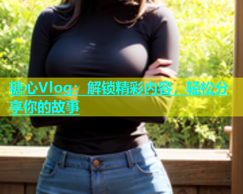 糖心Vlog：解锁精彩内容，轻松分享你的故事  第1张