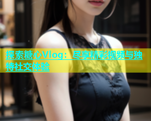 探索糖心Vlog：尽享精彩视频与独特社交体验  第1张