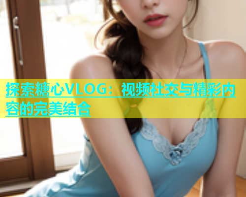 探索糖心VLOG：视频社交与精彩内容的完美结合  第1张