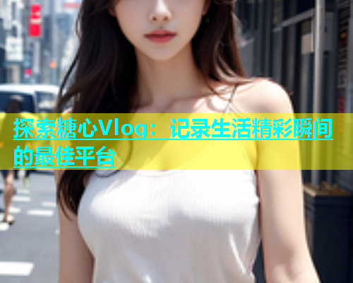 探索糖心Vlog：记录生活精彩瞬间的最佳平台  第2张