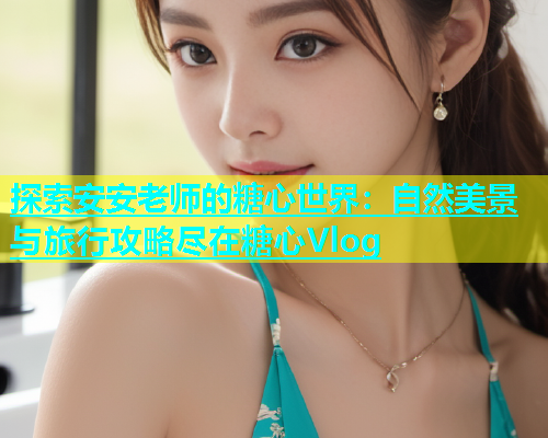 探索安安老师的糖心世界：自然美景与旅行攻略尽在糖心Vlog  第1张