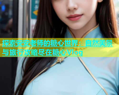 探索安安老师的糖心世界：自然美景与旅行攻略尽在糖心Vlog  第2张