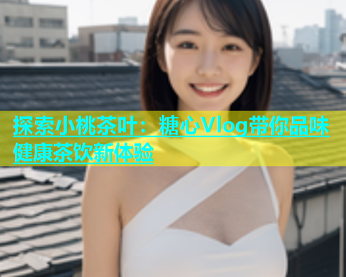 探索小桃茶叶：糖心Vlog带你品味健康茶饮新体验  第1张
