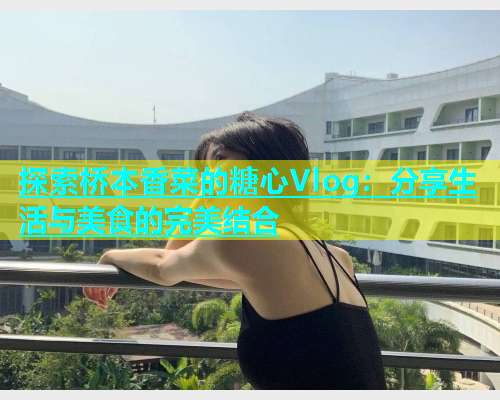 探索桥本香菜的糖心Vlog：分享生活与美食的完美结合  第1张