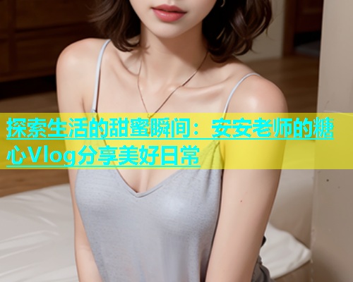 探索生活的甜蜜瞬间：安安老师的糖心Vlog分享美好日常  第2张