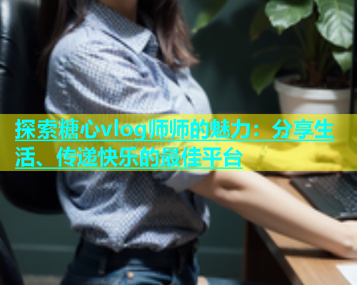探索糖心vlog师师的魅力：分享生活、传递快乐的最佳平台  第1张