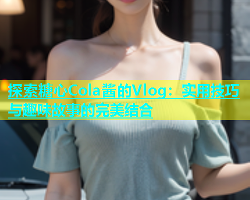 探索糖心Cola酱的Vlog：实用技巧与趣味故事的完美结合  第1张