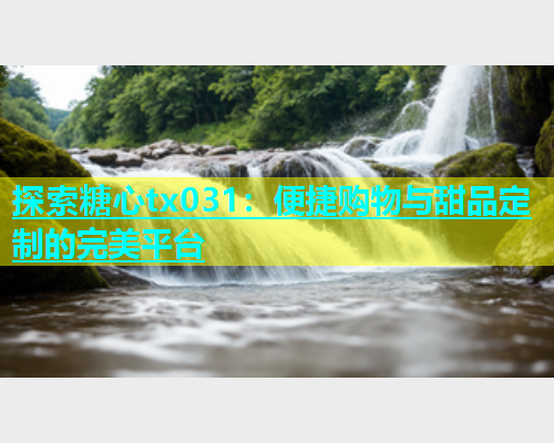 探索糖心tx031：便捷购物与甜品定制的完美平台  第1张