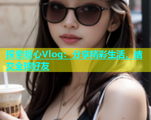 探索糖心Vlog：分享精彩生活，结交全球好友  第1张