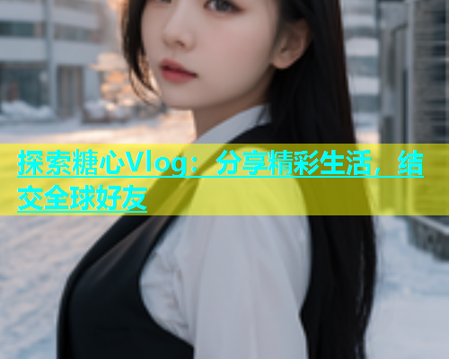 探索糖心Vlog：分享精彩生活，结交全球好友  第2张
