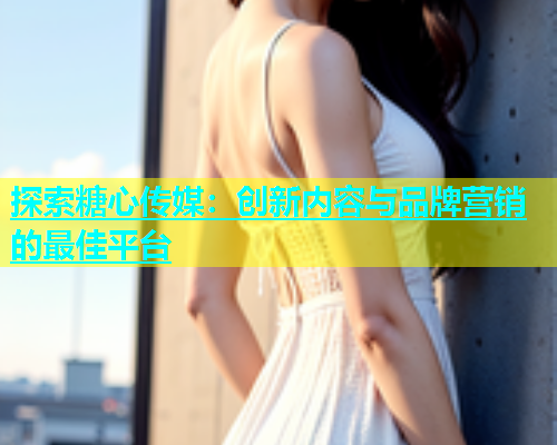 探索糖心传媒：创新内容与品牌营销的最佳平台  第1张