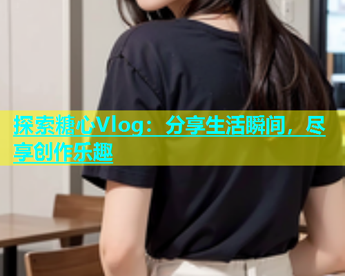 探索糖心Vlog：分享生活瞬间，尽享创作乐趣  第1张