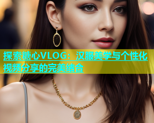 探索糖心VLOG：汉服美学与个性化视频分享的完美结合  第1张
