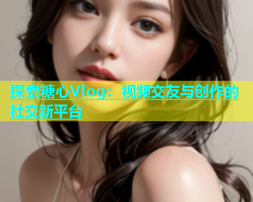 探索糖心Vlog：视频交友与创作的社交新平台  第1张