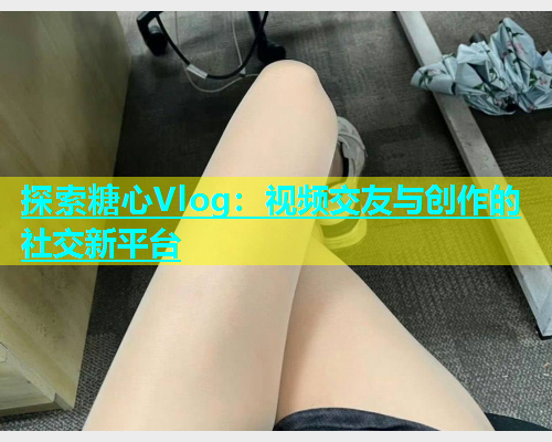 探索糖心Vlog：视频交友与创作的社交新平台  第2张