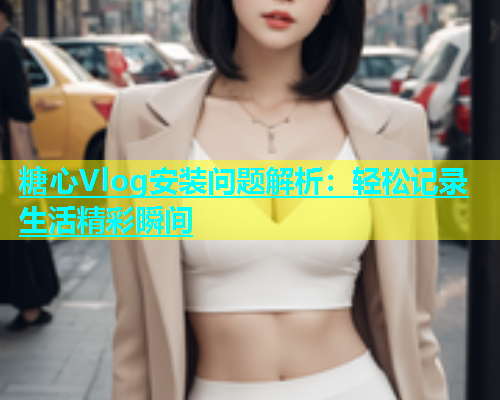 糖心Vlog安装问题解析：轻松记录生活精彩瞬间  第1张