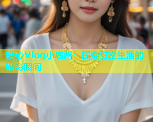 糖心Vlog小鹿酱：探索甜蜜生活的精彩瞬间  第1张