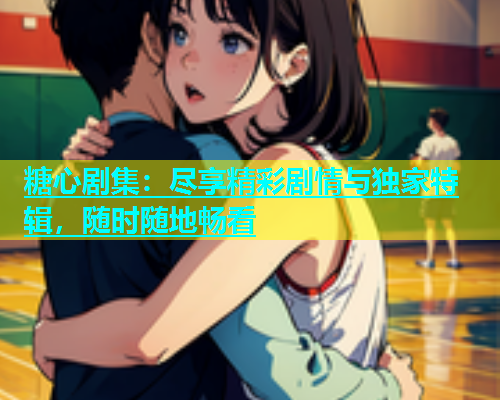 糖心剧集：尽享精彩剧情与独家特辑，随时随地畅看  第1张