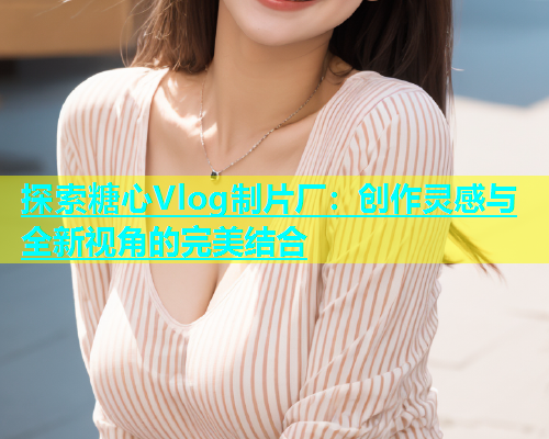 探索糖心Vlog制片厂：创作灵感与全新视角的完美结合  第1张