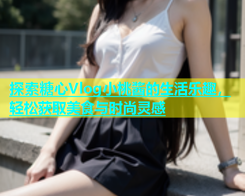 探索糖心Vlog小桃酱的生活乐趣，轻松获取美食与时尚灵感  第1张
