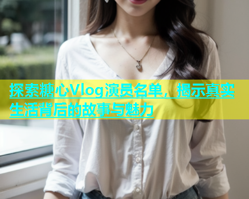 探索糖心Vlog演员名单，揭示真实生活背后的故事与魅力  第2张