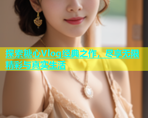 探索糖心Vlog经典之作，尽享无限精彩与真实生活  第1张