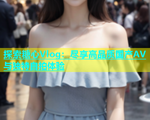 探索糖心Vlog：尽享高品质国产AV与独特自拍体验  第1张