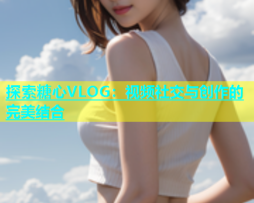 探索糖心VLOG：视频社交与创作的完美结合  第1张