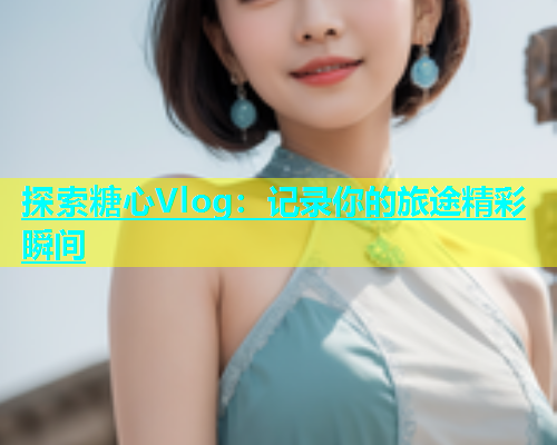 探索糖心Vlog：记录你的旅途精彩瞬间  第1张