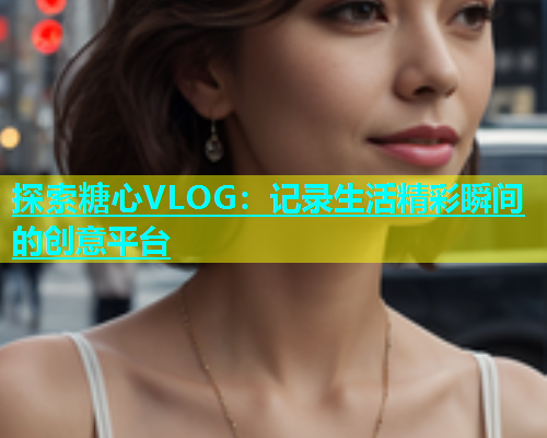 探索糖心VLOG：记录生活精彩瞬间的创意平台  第1张