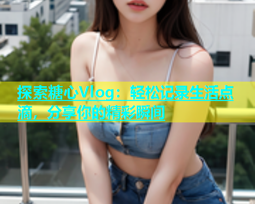 探索糖心Vlog：轻松记录生活点滴，分享你的精彩瞬间  第1张