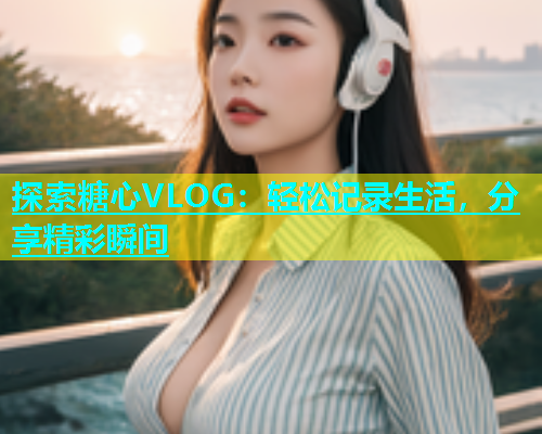 探索糖心VLOG：轻松记录生活，分享精彩瞬间  第1张