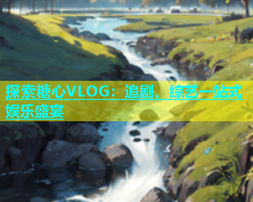 探索糖心VLOG：追剧、综艺一站式娱乐盛宴  第1张