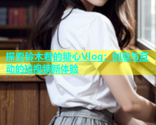 探索铃木君的糖心Vlog：创意与互动的短视频新体验  第1张