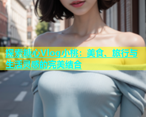 探索糖心Vlog小桃：美食、旅行与生活灵感的完美结合  第2张